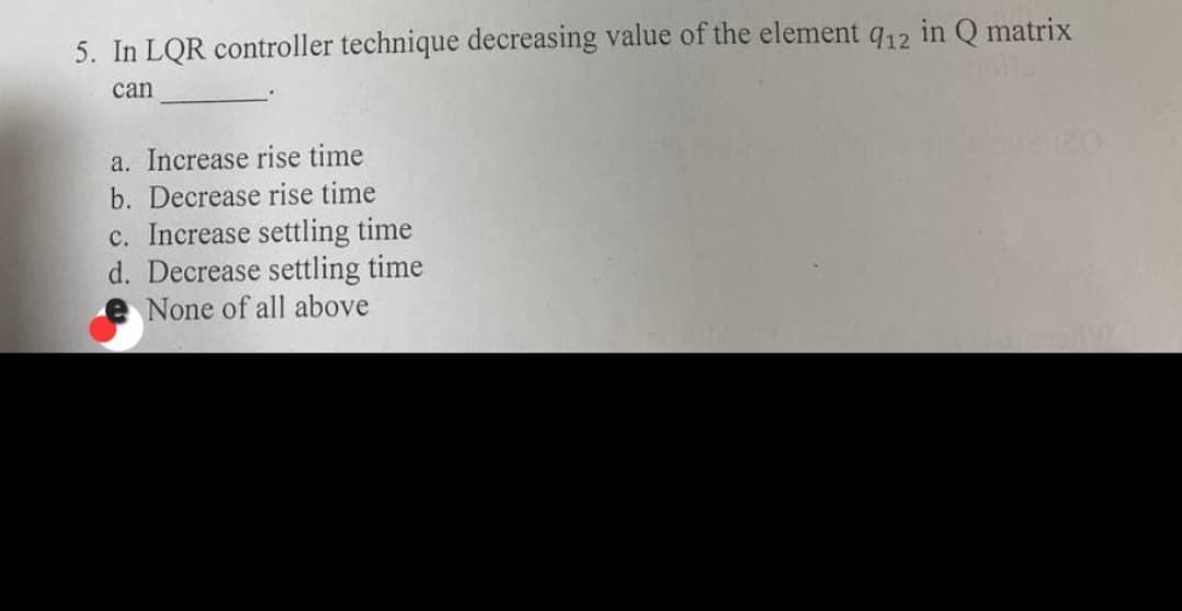 5. In LQR controller technique decreasing value of the element q12 in Q matrix
can
a. Increase rise time
b. Decrease rise time
c. Increase settling time
d. Decrease settling time
None of all above