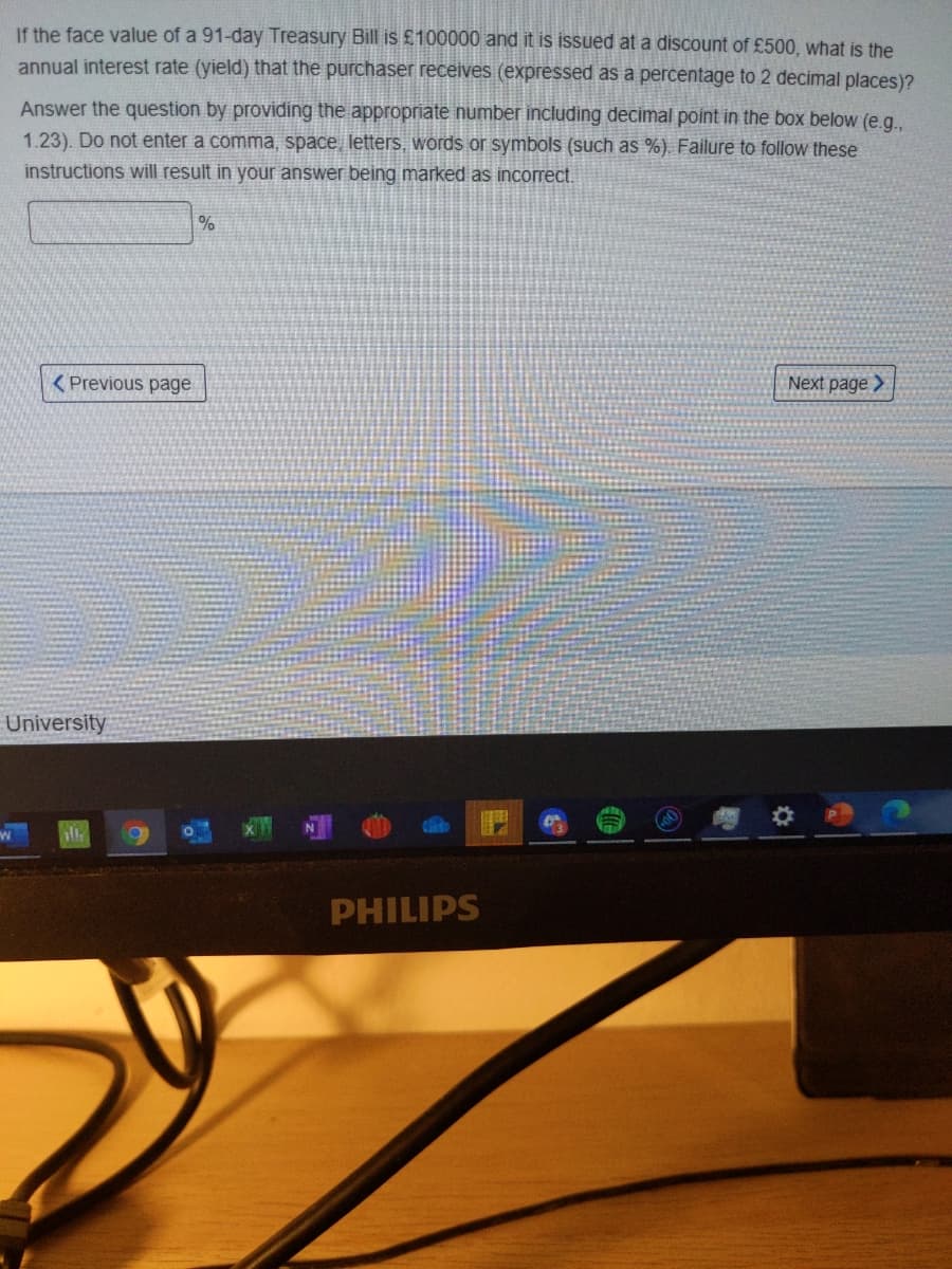 If the face value of a 91-day Treasury Bill is £100000 and it is issued at a discount of £500, what is the
annual interest rate (yield) that the purchaser receives (expressed as a percentage to 2 decimal places)?
Answer the question by providing the appropriate number including decimal point in the box below (e.g.
1.23). Do not enter a comma, space, letters, words or symbols (such as %). Failure to follow these
instructions will result in your answer being marked as incorrect.
( Previous page
Next page >
University
PHILIPS
