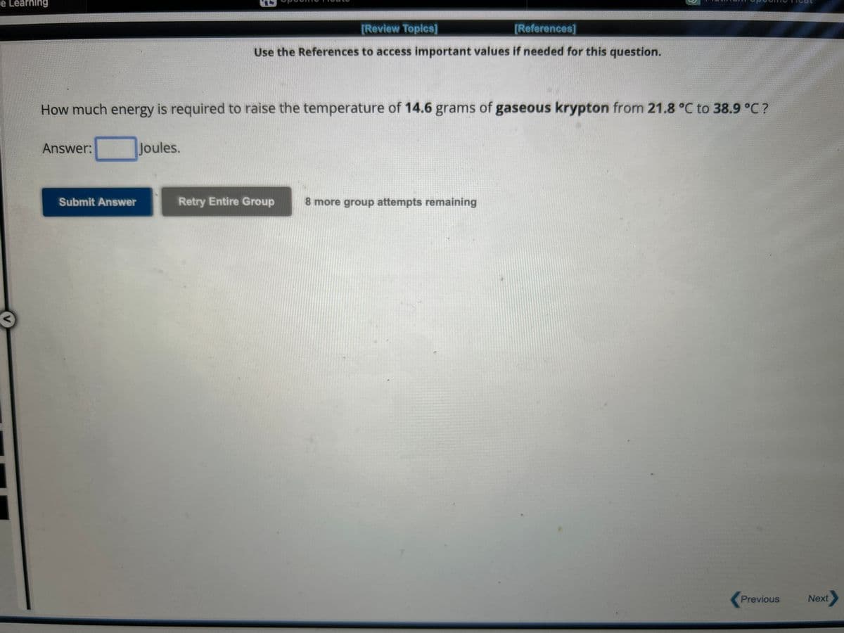 e Learning
How much energy is required to raise the temperature of 14.6 grams of gaseous krypton from 21.8 °C to 38.9 °C ?
Answer:
Submit Answer
[Review Topics]
[References]
Use the References to access important values if needed for this question.
Joules.
Retry Entire Group 8 more group attempts remaining
Previous
Next