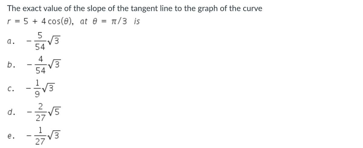 The exact value of the slope of the tangent line to the graph of the curve
r = 5 + 4 cos(e), at e = /3 is
5
3
54
a.
4
V3
54
C.
2
V5
27
1
V3
27
е.
b.
d.
