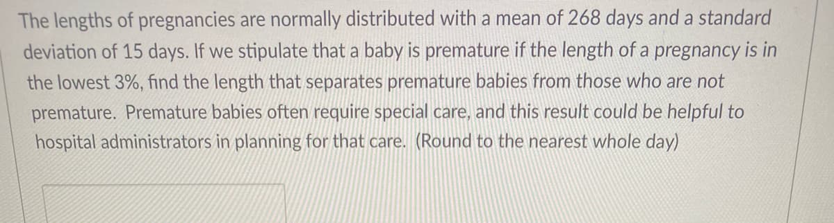 The lengths of pregnancies are normally distributed with a mean of 268 days and a standard
deviation of 15 days. If we stipulate that a baby is premature if the length of a pregnancy is in
the lowest 3%, find the length that separates premature babies from those who are not
premature. Premature babies often require special care, and this result could be helpful to
hospital administrators in planning for that care. (Round to the nearest whole day)
