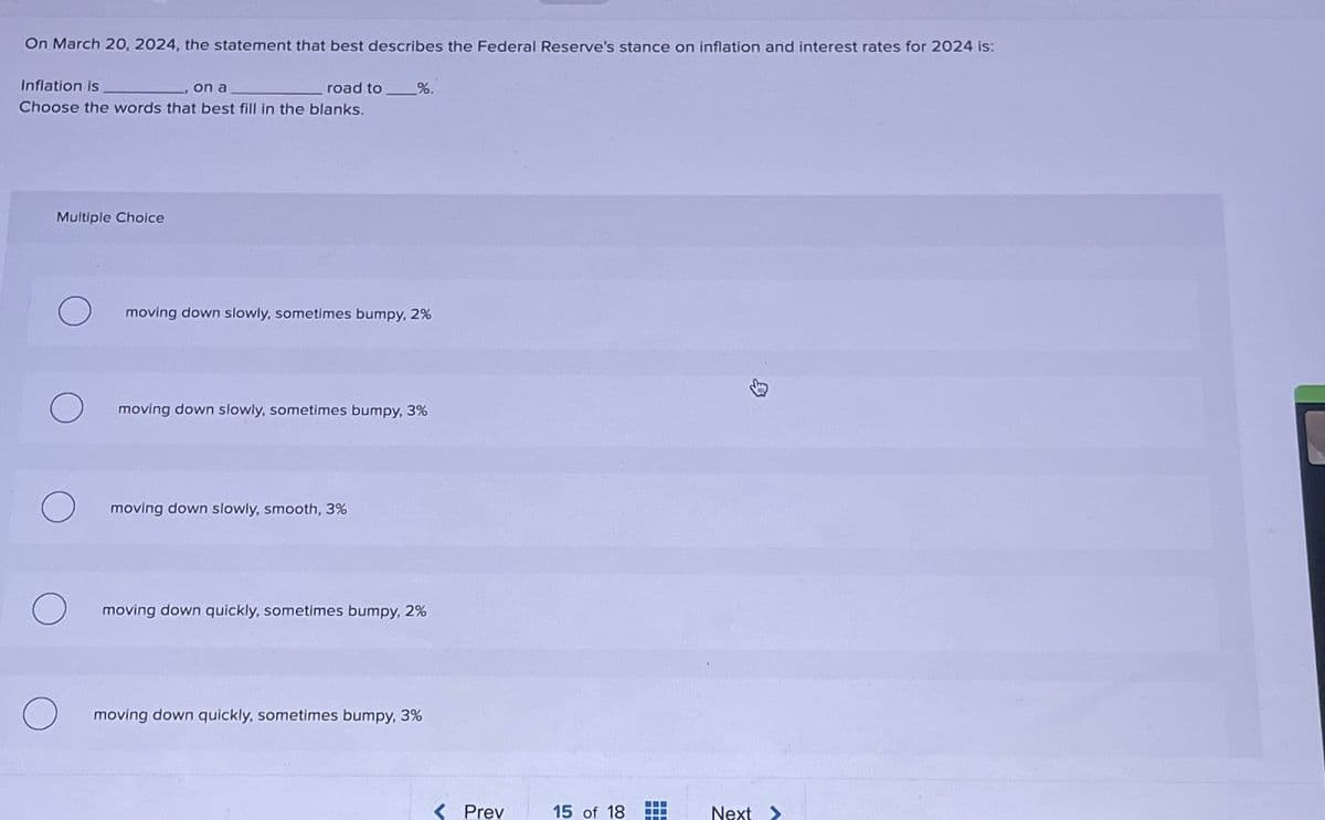 On March 20, 2024, the statement that best describes the Federal Reserve's stance on inflation and interest rates for 2024 is:
Inflation is
on a
road to %.
Choose the words that best fill in the blanks.
Multiple Choice
moving down slowly, sometimes bumpy, 2%
moving down slowly, sometimes bumpy, 3%
moving down slowly, smooth, 3%
moving down quickly, sometimes bumpy, 2%
moving down quickly, sometimes bumpy, 3%
Prev
15 of 18
Next>