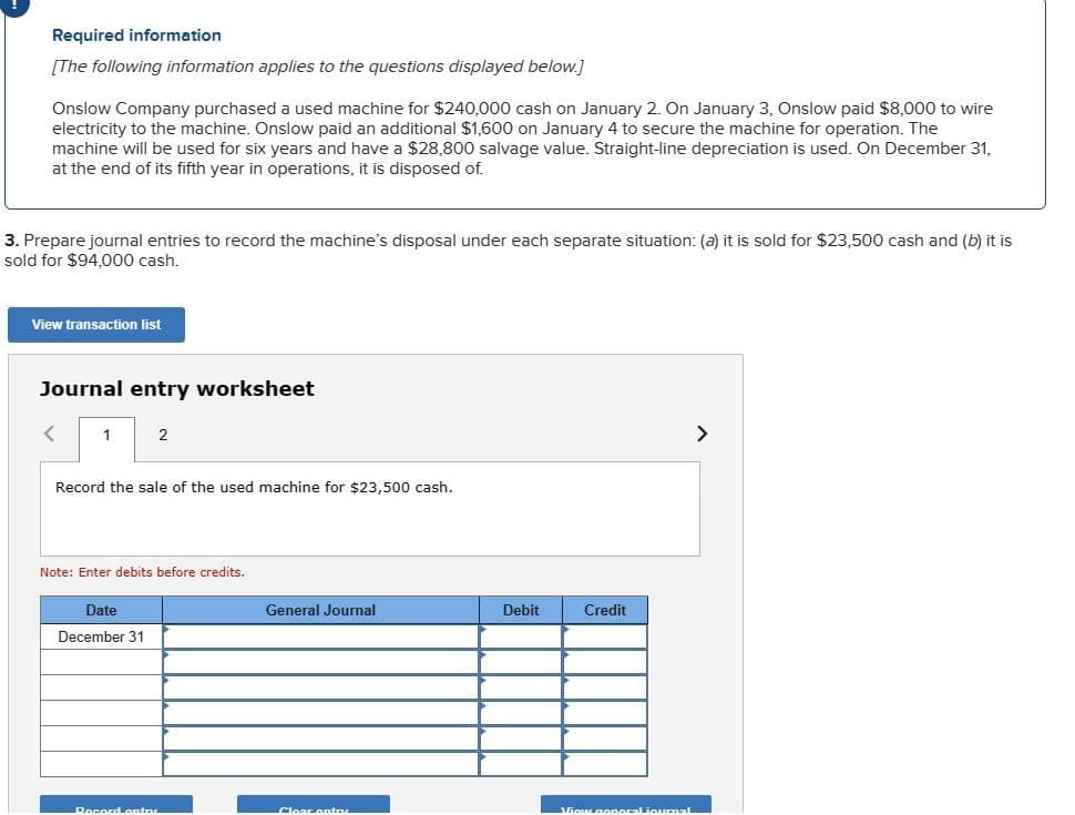 Required information
[The following information applies to the questions displayed below.]
Onslow Company purchased a used machine for $240,000 cash on January 2. On January 3, Onslow paid $8,000 to wire
electricity to the machine. Onslow paid an additional $1,600 on January 4 to secure the machine for operation. The
machine will be used for six years and have a $28,800 salvage value. Straight-line depreciation is used. On December 31,
at the end of its fifth year in operations, it is disposed of.
3. Prepare journal entries to record the machine's disposal under each separate situation: (a) it is sold for $23,500 cash and (b) it is
sold for $94,000 cash.
View transaction list
Journal entry worksheet
<
1
2
Record the sale of the used machine for $23,500 cash.
Note: Enter debits before credits.
Date
December 31
General Journal
Debit
Credit
Record enter
Cloar antr
View general iournal