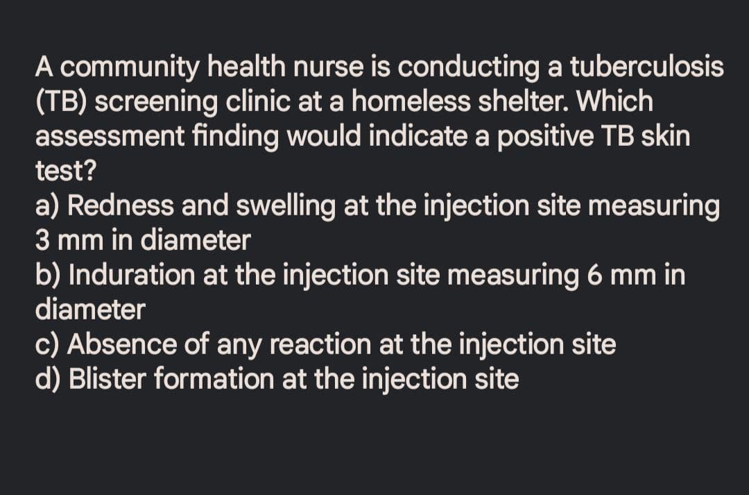 A community health nurse is conducting a tuberculosis
(TB) screening clinic at a homeless shelter. Which
assessment finding would indicate a positive TB skin
test?
a) Redness and swelling at the injection site measuring
3 mm in diameter
b) Induration at the injection site measuring 6 mm in
diameter
c) Absence of any reaction at the injection site
d) Blister formation at the injection site