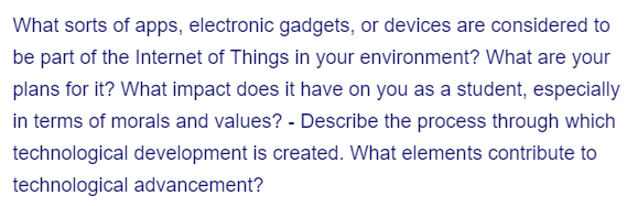 What sorts of apps, electronic gadgets, or devices are considered to
be part of the Internet of Things in your environment? What are your
plans for it? What impact does it have on you as a student, especially
in terms of morals and values? - Describe the process through which
technological development is created. What elements contribute to
technological advancement?