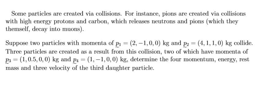 Some particles are created via collisions. For instance, pions are created via collisions
with high energy protons and carbon, which releases neutrons and pions (which they
themself, decay into muons).
Suppose two particles with momenta of pi = (2, -1,0,0) kg and p2 = (4,1, 1,0) kg collide.
Three particles are created as a result from this collision, two of which have momenta of
P3 = (1,0.5, 0, 0) kg and p4 = (1, -1,0,0) kg, determine the four momentum, energy, rest
mass and three velocity of the third daughter particle.
%3D
