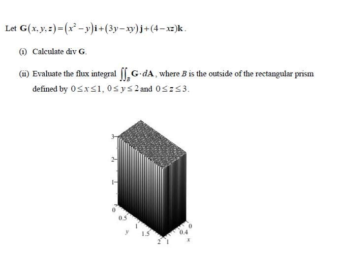 Let G(x, y, z)= (x -y)i+(3y-xy)j+(4- xz)k.
(i) Calculate div G.
(ii) Evaluate the flux integral |, G-dA, where B is the outside of the rectangular prism
defined by 0<x<1, 0<y<2 and 0<z<3.
0.5
