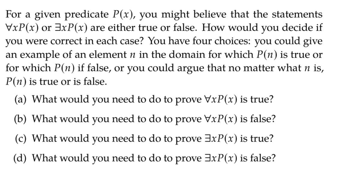 For a given predicate P(x), you might believe that the statements
VxP(x) or 3xP(x) are either true or false. How would you decide if
you were correct in each case? You have four choices: you could give
an example of an element n in the domain for which P(n) is true or
for which P(n) if false, or you could argue that no matter what n is,
P(n) is true or is false.
(a) What would you need to do to prove VxP(x) is true?
(b) What would you need to do to prove VxP(x) is false?
(c) What would you need to do to prove 3xP(x) is true?
(d) What would
you
need to do to prove 3xP(x) is false?
