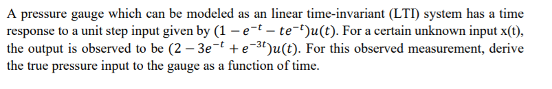A pressure gauge which can be modeled as an linear time-invariant (LTI) system has a time
response to a unit step input given by (1 – e-t – te-t)u(t). For a certain unknown input x(t),
the output is observed to be (2 – 3e¬t + e-3t)u(t). For this observed measurement, derive
the true pressure input to the gauge as a function of time.
