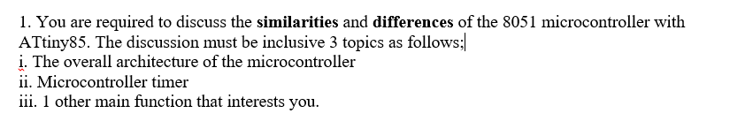 1. You are required to discuss the similarities and differences of the 8051 microcontroller with
ATtiny85. The discussion must be inclusive 3 topics as follows;
i. The overall architecture of the microcontroller
ii. Microcontroller timer
iii. 1 other main function that interests you.
