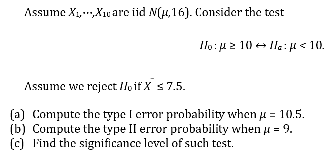 Assume X₁,...,X₁0 are iid N(μ, 16). Consider the test
Ho: μ ≥ 10 → Ha: µl < 10.
Assume we reject Hoif X ≤ 7.5.
Compute the type I error probability when u = 10.5.
(b) Compute the type II error probability when µ = 9.
(c) Find the significance level of such test.