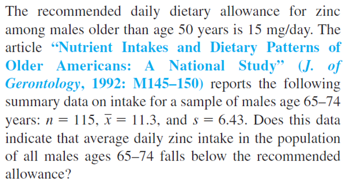 The recommended daily dietary allowance for zinc
among males older than age 50 years is 15 mg/day. The
article "Nutrient Intakes and Dietary Patterns of
Older Americans: A National Study" (J. of
Gerontology, 1992: M145-150) reports the following
summary data on intake for a sample of males age 65-74
years: n = 115, x = 11.3, and s = 6.43. Does this data
indicate that average daily zinc intake in the population
of all males ages 65-74 falls below the recommended
allowance?