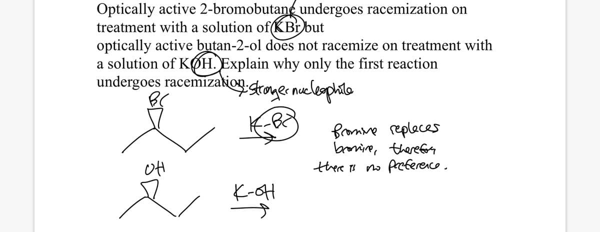 Optically active 2-bromobutane undergoes racemization on
treatment with a solution of(KBr but
optically active butan-2-ol does not racemize on treatment with
a solution of KØH. Explain why only the first reaction
undergoes racemizakio sroger nucleophile
fromme replaces
bronine, therefory
there ts no preference.
K-oH
