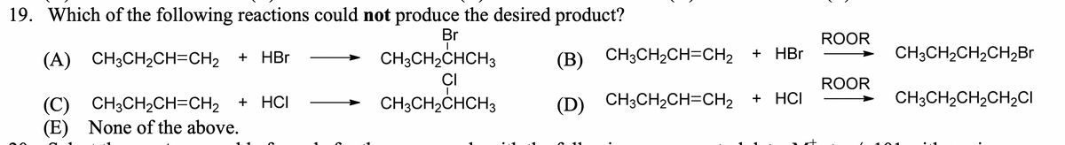 19. Which of the following reactions could not produce the desired product?
Br
ROOR
HBr
CH3CH2CH2CH2B.
+
(A) CH3CH2CH=CH2 + HBr
CH3CH2CHCH3
(В) CН3CH2CH-CH2
CI
ROOR
+ HCI
(D) CH3CH2CH=CH2
+ HCI
CH3CH2CH2CH2CI
(С) CH3CH2CH-CH2
(E) None of the above.
CH3CH2CHCH3
