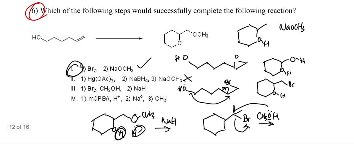 6) Which of the following steps would successfully complete the following reaction?
NaocHs
rOCH3
но.
ff O
Br2, 2) NaOCH3
I. 1) Hg(OAc)2, 2) NABH4, 3) NAOCH3X
III. 1) Br2, CH30H, 2) NaH
IV. 1) MCPBA, H*, 2) Na°, 3) CH3I
Hö
12 of 16
