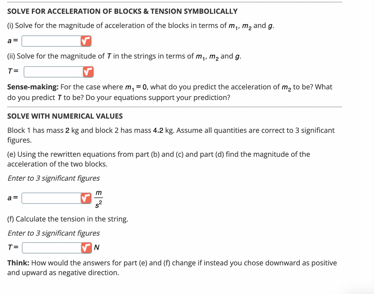 SOLVE FOR ACCELERATION OF BLOCKS & TENSION SYMBOLICALLY
(i) Solve for the magnitude of acceleration of the blocks in terms of m₁, m² and g.
a =
(ii) Solve for the magnitude of 7 in the strings in terms of m₁, m₂ and g.
T=
Sense-making: For the case where m₁ =0, what do you predict the acceleration of m₂ to be? What
do you predict 7 to be? Do your equations support your prediction?
SOLVE WITH NUMERICAL VALUES
Block 1 has mass 2 kg and block 2 has mass 4.2 kg. Assume all quantities are correct to 3 significant
figures.
(e) Using the rewritten equations from part (b) and (c) and part (d) find the magnitude of the
acceleration of the two blocks.
Enter to 3 significant figures
a =
✓
m
(f) Calculate the tension in the string.
Enter to 3 significant figures
T=
✔N
Think: How would the answers for part (e) and (f) change if instead you chose downward as positive
and upward as negative direction.