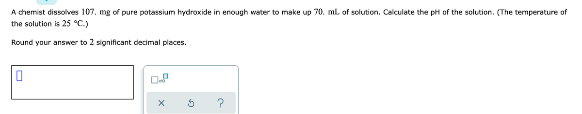 A chemist dissolves 107. mg of pure potassium hydroxide in enough water to make up 70. mL of solution. Calculate the pH of the solution. (The temperature of
the solution is 25 °C.)
Round your answer to 2 significant decimal places.
x10
