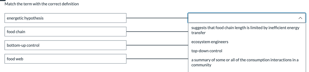 Match the term with the correct definition
energetic hypothesis
food chain
bottom-up control
food web
suggests that food chain length is limited by inefficient energy
transfer
ecosystem engineers
top-down control
a summary of some or all of the consumption interactions in a
community