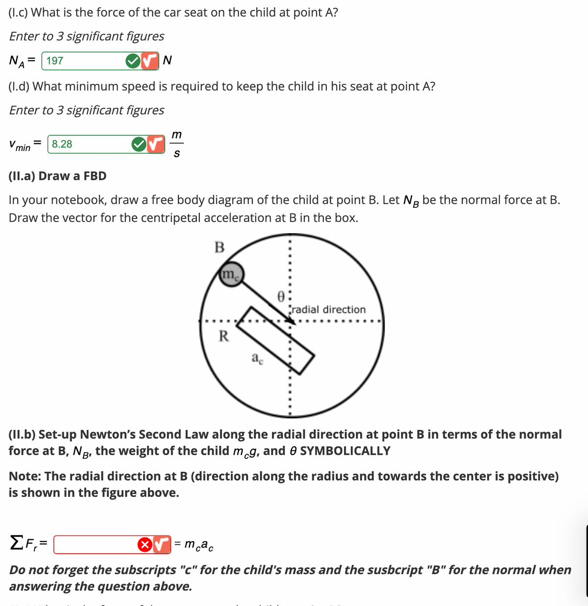 (1.c) What is the force of the car seat on the child at point A?
Enter to 3 significant figures
NA = 197
(1.d) What minimum speed is required to keep the child in his seat at point A?
Enter to 3 significant figures
V min = 8.28
N
m
S
(II.a) Draw a FBD
B
In your notebook, draw a free body diagram of the child at point B. Let Ng be the normal force at B.
Draw the vector for the centripetal acceleration at B in the box.
B
me
R
ac
0:
radial direction
(II.b) Set-up Newton's Second Law along the radial direction at point B in terms of the normal
force at B, NB, the weight of the child meg, and 0 SYMBOLICALLY
Note: The radial direction at B (direction along the radius and towards the center is positive)
is shown in the figure above.
= mcac
ΣF,=
Do not forget the subscripts "c" for the child's mass and the susbcript "B" for the normal when
answering the question above.