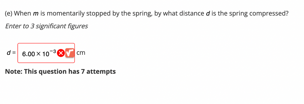 (e) When m is momentarily stopped by the spring, by what distance d is the spring compressed?
Enter to 3 significant figures
d= 6.00 × 10³ X
Note: This question has 7 attempts
cm