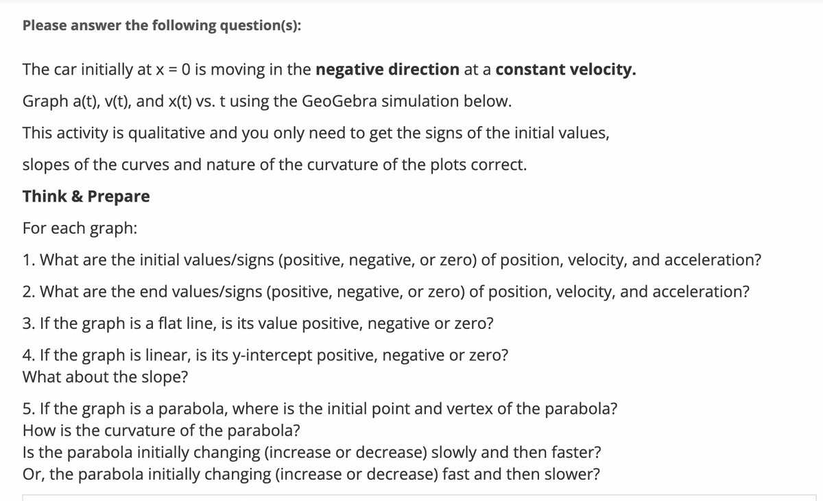 Please answer the following question(s):
The car initially at x = 0 is moving in the negative direction at a constant velocity.
Graph a(t), v(t), and x(t) vs. t using the GeoGebra simulation below.
This activity is qualitative and you only need to get the signs of the initial values,
slopes of the curves and nature of the curvature of the plots correct.
Think & Prepare
For each graph:
1. What are the initial values/signs (positive, negative, or zero) of position, velocity, and acceleration?
2. What are the end values/signs (positive, negative, or zero) of position, velocity, and acceleration?
3. If the graph is a flat line, is its value positive, negative or zero?
4. If the graph is linear, is its y-intercept positive, negative or zero?
What about the slope?
5. If the graph is a parabola, where is the initial point and vertex of the parabola?
How is the curvature of the parabola?
Is the parabola initially changing (increase or decrease) slowly and then faster?
Or, the parabola initially changing (increase or decrease) fast and then slower?