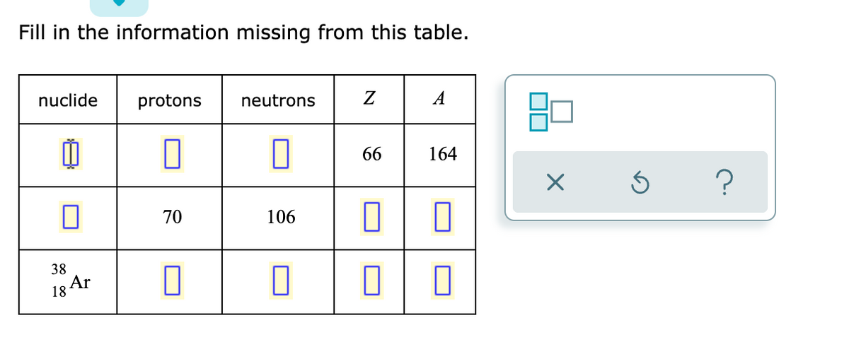 Fill in the information missing from this table.
nuclide
protons
neutrons
Z
A
0
0
0
66
164
0
70
106
0
0
0
0
38
18
Ar
X
Ś
?