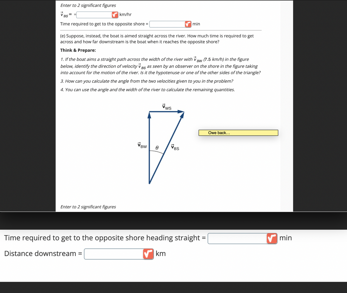 Enter to 2 significant figures
km/hr
BS
Time required to get to the opposite shore =
Enter to 2 significant figures
(e) Suppose, instead, the boat is aimed straight across the river. How much time is required to get
across and how far downstream is the boat when it reaches the opposite shore?
Think & Prepare:
1. If the boat aims a straight path across the width of the river with VBW (7.5 km/h) in the figure
below, identify the direction of velocity v Bs as seen by an observer on the shore in the figure taking
into account for the motion of the river. Is it the hypotenuse or one of the other sides of the triangle?
BS
3. How can you calculate the angle from the two velocities given to you in the problem?
4. You can use the angle and the width of the river to calculate the remaining quantities.
VBW
0
VWs
min
VBS
Time required to get to the opposite shore heading straight =
Distance downstream =
km
Owe back...
min