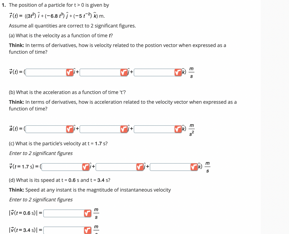 1. The position of a particle for t > 0 is given by
7 (t) = ((3t²) Î + (−6.8 t³) ƒ + (−5 t¯²) k) m.
Assume all quantities are correct to 2 significant figures.
(a) What is the velocity as a function of time t?
Think: In terms of derivatives, how is velocity related to the postion vector when expressed as a
function of time?
v(t) = (
a(t) = (
i+
✓i+
(c) What is the particle's velocity at t = 1.7 s?
Enter to 2 significant figures
v(t = 1.7 s) = (
|v(t =3.4 s)|=|
(b) What is the acceleration as a function of time 't'?
Think: In terms of derivatives, how is acceleration related to the velocity vector when expressed as a
function of time?
'+
✓
✓i+
(d) What is its speed at t = 0.6 s and t = 3.4 s?
Think: Speed at any instant is the magntitude of instantaneous velocity
Enter to 2 significant figures
|v(t = 0.6 s) | =
m
S
m
i+
✓j+
k)
m
k)
|
S
m
s²
ES
m