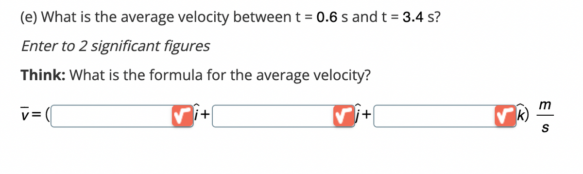 (e) What is the average velocity between t = 0.6 s and t = 3.4 s?
Enter to 2 significant figures
Think: What is the formula for the average velocity?
V = (
✓i+
+
k)
m
S