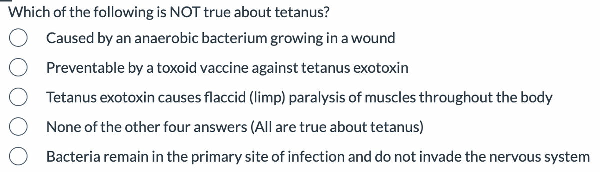 Which of the following is NOT true about tetanus?
Caused by an anaerobic bacterium growing in a wound
Preventable by a toxoid vaccine against tetanus exotoxin
Tetanus exotoxin causes flaccid (limp) paralysis of muscles throughout the body
None of the other four answers (All are true about tetanus)
Bacteria remain in the primary site of infection and do not invade the nervous system