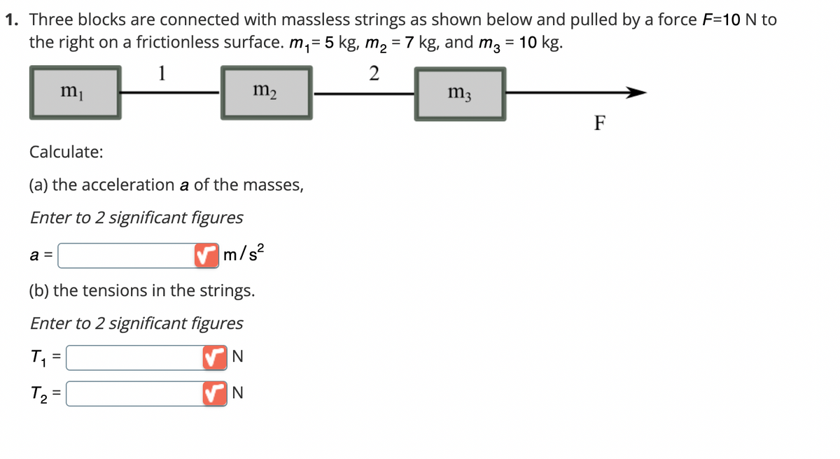 1. Three blocks are connected with massless strings as shown below and pulled by a force F=10 N to
the right on a frictionless surface. m₁= 5 kg, m₂ = 7 kg, and m² = 10 kg.
1
2
Calculate:
(a) the acceleration a of the masses,
Enter to 2 significant figures
a =
m₁
✔m/s²
(b) the tensions in the strings.
Enter to 2 significant figures
✔N
N
T₁
T₂
m₂
=
=
m3
F