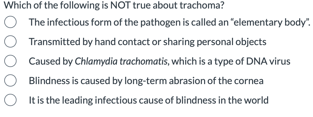 Which of the following is NOT true about trachoma?
The infectious form of the pathogen is called an “elementary body".
Transmitted by hand contact or sharing personal objects
Caused by Chlamydia trachomatis, which is a type of DNA virus
Blindness is caused by long-term abrasion of the cornea
It is the leading infectious cause of blindness in the world