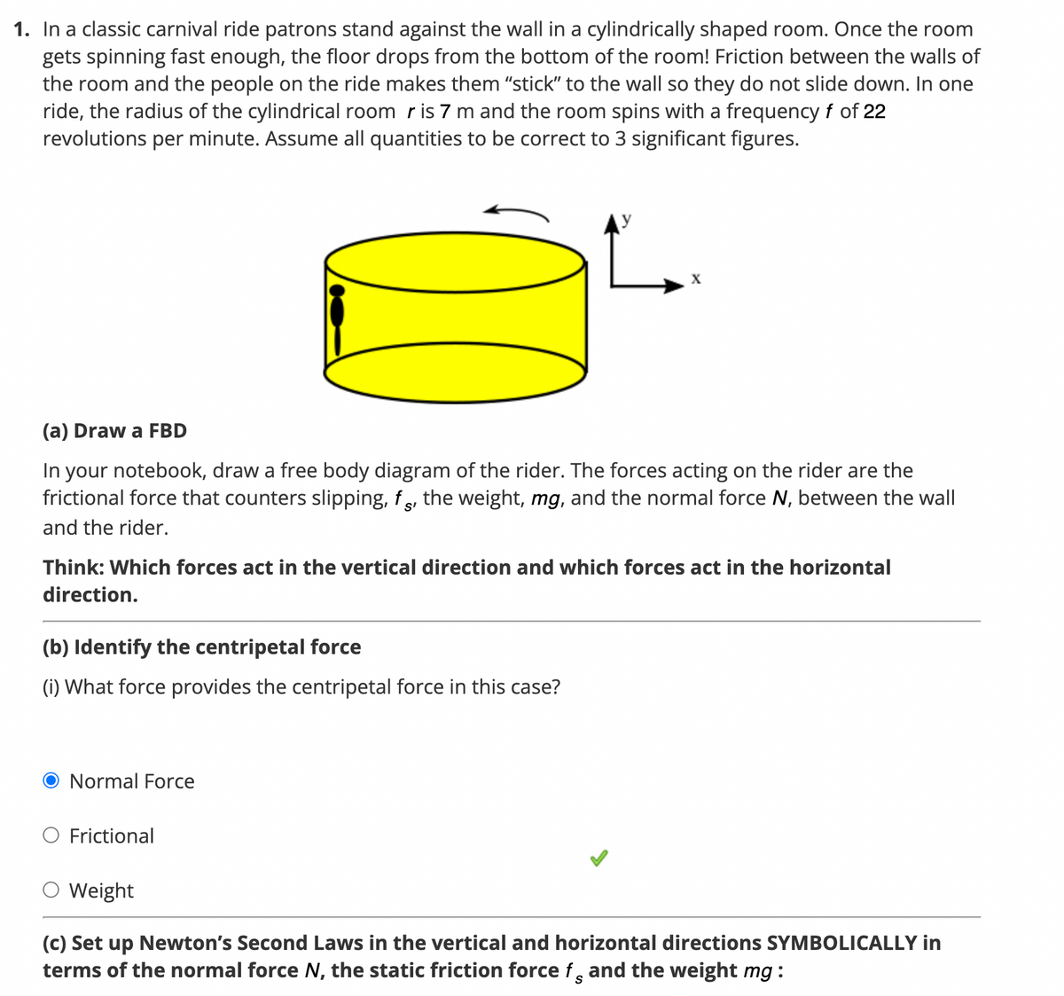 1. In a classic carnival ride patrons stand against the wall in a cylindrically shaped room. Once the room
gets spinning fast enough, the floor drops from the bottom of the room! Friction between the walls of
the room and the people on the ride makes them "stick" to the wall so they do not slide down. In one
ride, the radius of the cylindrical room r is 7 m and the room spins with a frequency f of 22
revolutions per minute. Assume all quantities to be correct to 3 significant figures.
(a) Draw a FBD
In your notebook, draw a free body diagram of the rider. The forces acting on the rider are the
frictional force that counters slipping, fs, the weight, mg, and the normal force N, between the wall
and the rider.
S'
Think: Which forces act in the vertical direction and which forces act in the horizontal
direction.
(b) Identify the centripetal force
(i) What force provides the centripetal force in this case?
Normal Force
Frictional
Weight
(c) Set up Newton's Second Laws in the vertical and horizontal directions SYMBOLICALLY in
terms of the normal force N, the static friction force f and the weight mg:
S