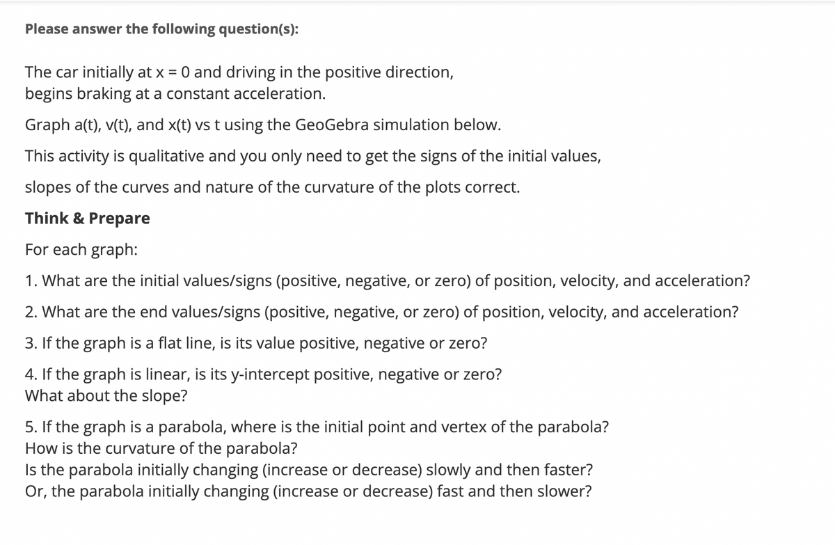 Please answer the following question(s):
The car initially at x = 0 and driving in the positive direction,
begins braking at a constant acceleration.
Graph a(t), v(t), and x(t) vs t using the GeoGebra simulation below.
This activity is qualitative and you only need to get the signs of the initial values,
slopes of the curves and nature of the curvature of the plots correct.
Think & Prepare
For each graph:
1. What are the initial values/signs (positive, negative, or zero) of position, velocity, and acceleration?
2. What are the end values/signs (positive, negative, or zero) of position, velocity, and acceleration?
3. If the graph is a flat line, is its value positive, negative or zero?
4. If the graph is linear, is its y-intercept positive, negative or zero?
What about the slope?
5. If the graph is a parabola, where is the initial point and vertex of the parabola?
How is the curvature of the parabola?
Is the parabola initially changing (increase or decrease) slowly and then faster?
Or, the parabola initially changing (increase or decrease) fast and then slower?