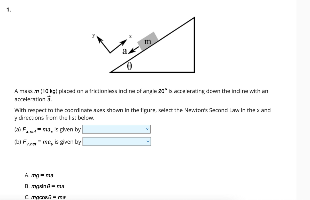 1.
A mass m (10 kg) placed on a frictionless incline of angle 20° is accelerating down the incline with an
acceleration a.
y, net
With respect to the coordinate axes shown in the figure, select the Newton's Second Law in the x and
y directions from the list below.
(a) Fx,net
(b) F
=
=
max
is given by
ma, is given by
ak
0
A. mg = ma
B. mgsin0 = ma
C. mgcos ma
m
=