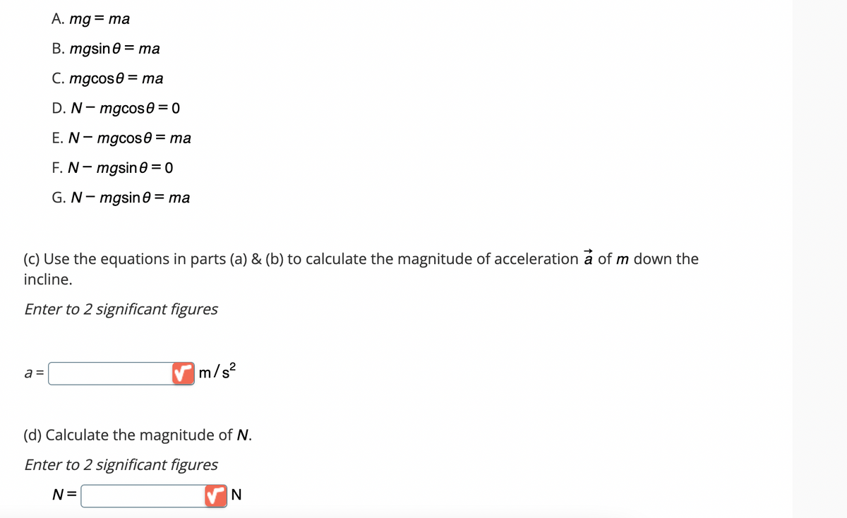 A. mg = ma
B. mgsin0 = ma
C. mgcos0= ma
D. N-mgcos 0 = 0
E.N - mgcos = ma
F. N-mgsin0=0
G. N-mgsin0 = ma
(c) Use the equations in parts (a) & (b) to calculate the magnitude of acceleration a of m down the
incline.
Enter to 2 significant figures
a =
✔m/s²
(d) Calculate the magnitude of N.
Enter to 2 significant figures
N=
N