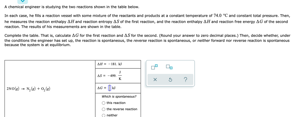 A chemical engineer is studying the two reactions shown in the table below.
In each case, he fills a reaction vessel with some mixture of the reactants and products at a constant temperature of 74.0 °C and constant total pressure. Then,
he measures the reaction enthalpy AH and reaction entropy AS of the first reaction, and the reaction enthalpy AH and reaction free energy AG of the second
reaction. The results of his measurements are shown in the table.
Complete the table. That is, calculate AG for the first reaction and AS for the second. (Round your answer to zero decimal places.) Then, decide whether, under
the conditions the engineer has set up, the reaction is spontaneous, the reverse reaction is spontaneous, or neither forward nor reverse reaction is spontaneous
because the system is at equilibrium.
AH =
181. kJ
AS = -499.
K
?
2NO(g)
N, (g) + 0, (g)
AG =
kJ
Which is spontaneous?
this reaction
the reverse reaction
neither
