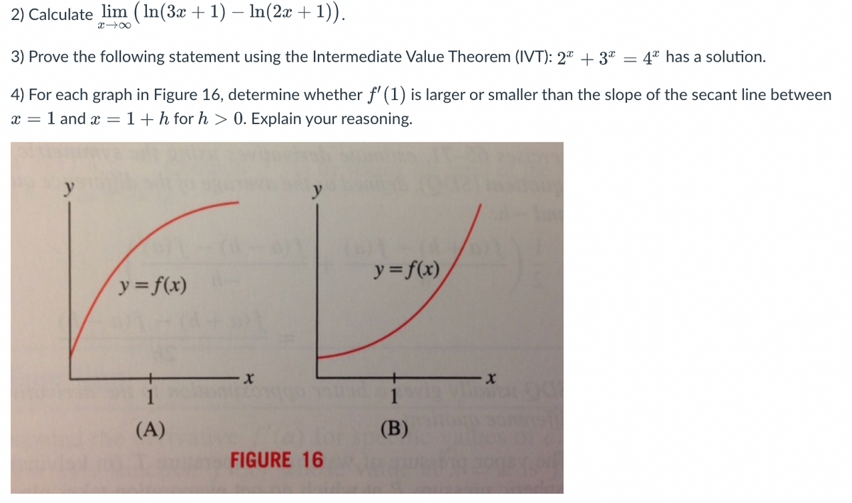 2) Calculate lim ( In(3x + 1) – In(2x + 1)).
x 00
3) Prove the following statement using the Intermediate Value Theorem (IVT): 2ª + 3ª = 4ª has a solution.
4) For each graph in Figure 16, determine whether f' (1) is larger or smaller than the slope of the secant line between
x = 1 and x = 1+h for h > 0. Explain your reasoning.
y
y = f(x)
y= f(x)
1
1
(A)
(B)
FIGURE 16
