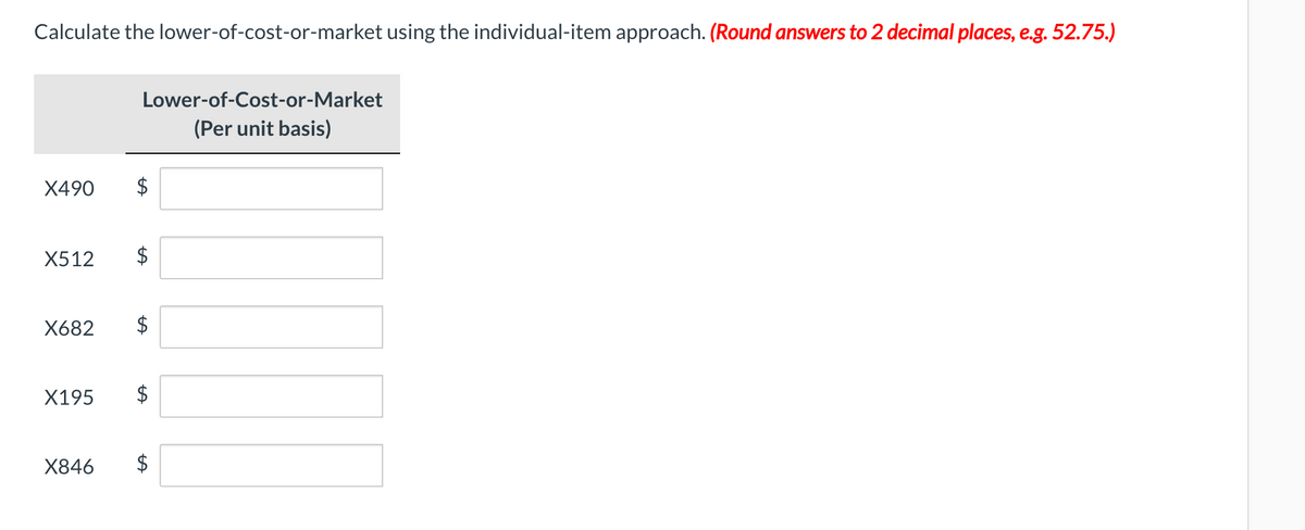 Calculate the lower-of-cost-or-market using the individual-item approach. (Round answers to 2 decimal places, e.g. 52.75.)
Lower-of-Cost-or-Market
(Per unit basis)
X490
$
X512
X682
X195
X846
%24
%24
%24
%24
