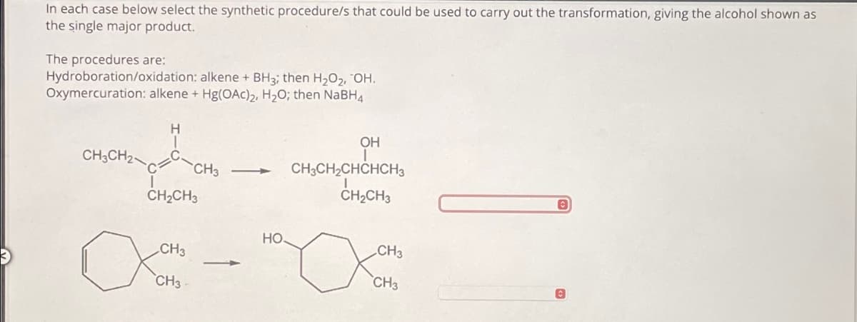 In each case below select the synthetic procedure/s that could be used to carry out the transformation, giving the alcohol shown as
the single major product.
The procedures are:
Hydroboration/oxidation: alkene + BH3; then H2O2, OH.
Oxymercuration: alkene + Hg(OAc)2, H₂O; then NaBH4
H
CH3CH2
CH3
CH2CH3
OH
CH3CH2CHCHCH3
CH2CH3
HO.
CH3
CH3
CH3
CH3-
