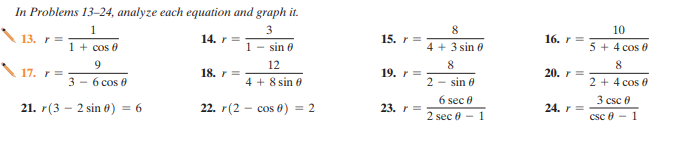 In Problems 13–24, analyze each equation and graph it.
1
3
8.
10
13. r =
14. r =
15. r =
16. r =
1 + cos 0
1 - sin 0
4 + 3 sin 6
5 + 4 cos 0
9
12
8
8
17. r =
18. r =
19. r =
20. r =
3 - 6 cos 0
4 + 8 sin 0
2 - sin 0
2 + 4 cos 0
3 csc e
csc 8 - 1
6 sec 0
21. r(3 - 2 sin 0) = 6
22. r(2 - cos 0) = 2
23. r =
24. r =
2 sec 0 - 1
