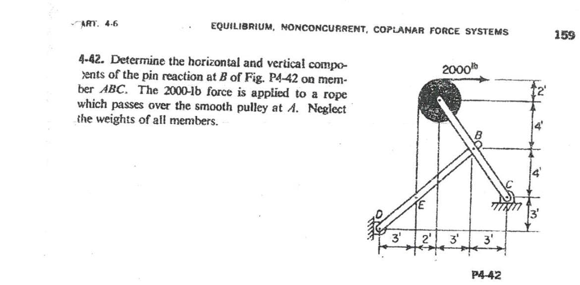 -ART. 4.6
EQUILIBRIUM, NONCONCURRENT, COPLANAR FORCE SYSTEMS
4-42. Determine the horizontal and vertical compo-
ents of the pin reaction at B of Fig. P4-42 on mem-
ber ABC. The 2000-lb force is applied to a rope
which passes over the smooth pulley at A. Neglect
the weights of all members.
3¹
E
2000
2' 3⁰
3'
P4-42
159