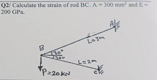 Q2/ Calculate the strain of rod BC. A = 300 mm² and E-
200 GPa.
B
30°
300
P=20 KN
L=3m
L=2m