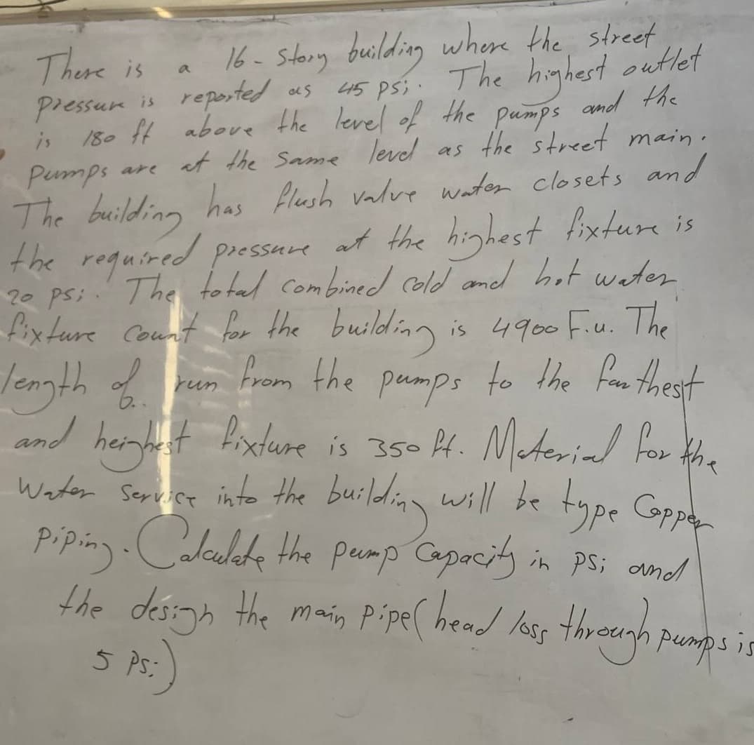 There is
a
16- Story building where the street
Pressure is reported
as
45 psi. The highest outlet
180 ft above the level of the pumps and the
at the same level as the street main.
Pumps are
is
The building has flush valve water closets and
the required pressure at the highest fixture is
20 psi. The total combined cold and hot water
fixture count for the building is 4900 F.u. The
length of run from the pumps to the farthest
and height fixture is 350 ft. Material for the
Water Service into the building will be type Capper
piping. Calculate the pump Capacity in Ps; and
the design the main pipe ( head loss through pumps is
5 PS:
(
