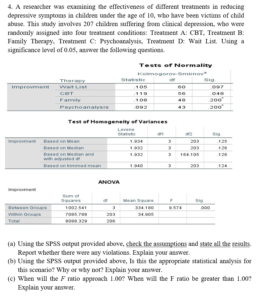 4. A researcher was examining the effectiveness of different treatments in reducing
depressive symptoms in children under the age of 10, who have been victims of child
abuse. This study involves 207 children suffering from clinical depression, who were
randomly assigned into four treatment conditions: Treatment A: CBT, Treatment B:
Family Therapy, Treatment C: Psychoanalysis, Treatment D: Wait List. Using a
significance level of 0.05, answer the following questions.
Improvment
Improvment
Improvment
Therapy
Wait List
CBT
Family
Between Groups
Within Groups
Total
Psychoanalysis
Based on Mean
Based on Median
Based on Median and
with adjusted df
Based on trimmed mean
Sum of
Squares
Test of Homogeneity of Variances
1002.541
7085.788
8088.329
ANOVA
df
3
203
206
Tests of Normality
Kolmogorov-Smirnova
df
Statistic
.105
119
.108
.092
Levene
Statistic
1.934
1.932
1.932
1.940
Mean Square
334.180
34.905
df1
3
3
3
3
60
56
48
43
df2
F
9.574
203
203
164.105
203
Sig.
Sig.
.097
.048
.200*
.200*
.000
Sig.
.125
.126
.126
.124
(a) Using the SPSS output provided above, check the assumptions and state all the results.
Report whether there were any violations. Explain your answer.
(b) Using the SPSS output provided above, Is this the appropriate statistical analysis for
this scenario? Why or why not? Explain your answer.
(c) When will the F ratio approach 1.00? When will the F ratio be greater than 1.00?
Explain your answer.