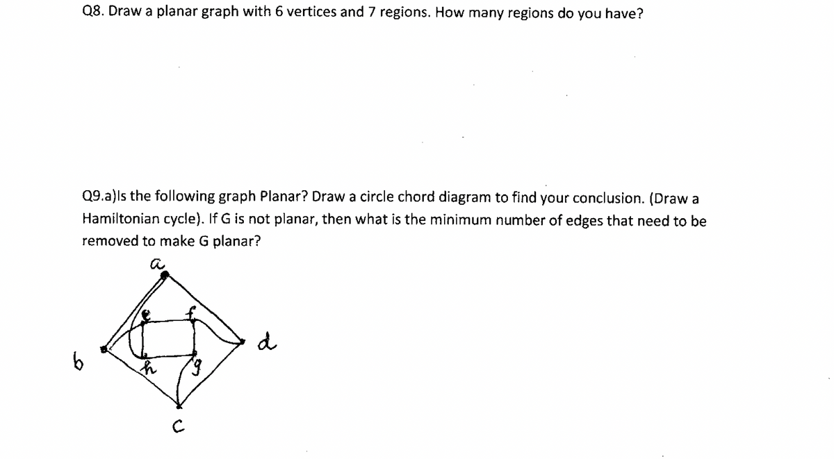 Q8. Draw a planar graph with 6 vertices and 7 regions. How many regions do you have?
Q9.a)ls the following graph Planar? Draw a circle chord diagram to find your conclusion. (Draw a
Hamiltonian cycle). If G is not planar, then what is the minimum number of edges that need to be
removed to make G planar?
a
d
