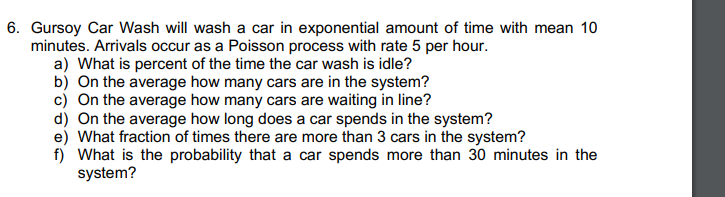 6. Gursoy Car Wash will wash a car in exponential amount of time with mean 10
minutes. Arrivals occur as a Poisson process with rate 5 per hour.
a) What is percent of the time the car wash is idle?
b) On the average how many cars are in the system?
c) On the average how many cars are waiting in line?
d) On the average how long does a car spends in the system?
e) What fraction of times there are more than 3 cars in the system?
f) What is the probability that a car spends more than 30 minutes in the
system?