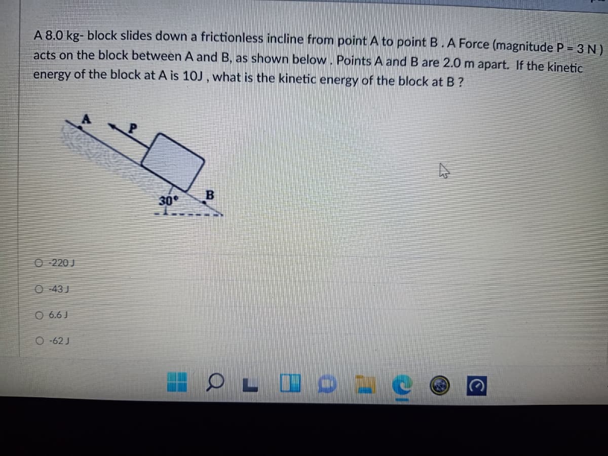 A 8.0 kg- block slides down a frictionless incline from point A to point B. A Force (magnitude P = 3 N )
acts on the block between A and B, as shown below. Points A and B are 2.0 m apart. If the kinetic
energy of the block at A is 10J , what is the kinetic energy of the block at B ?
30
O 220 J
O -43 J
O 6.6 J
O -62 J
L IO 1 C
