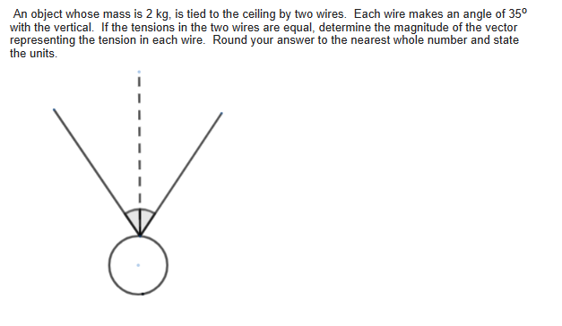 An object whose mass is 2 kg, is tied to the ceiling by two wires. Each wire makes an angle of 35°
with the vertical. If the tensions in the two wires are equal, determine the magnitude of the vector
representing the tension in each wire. Round your answer to the nearest whole number and state
the units.
४