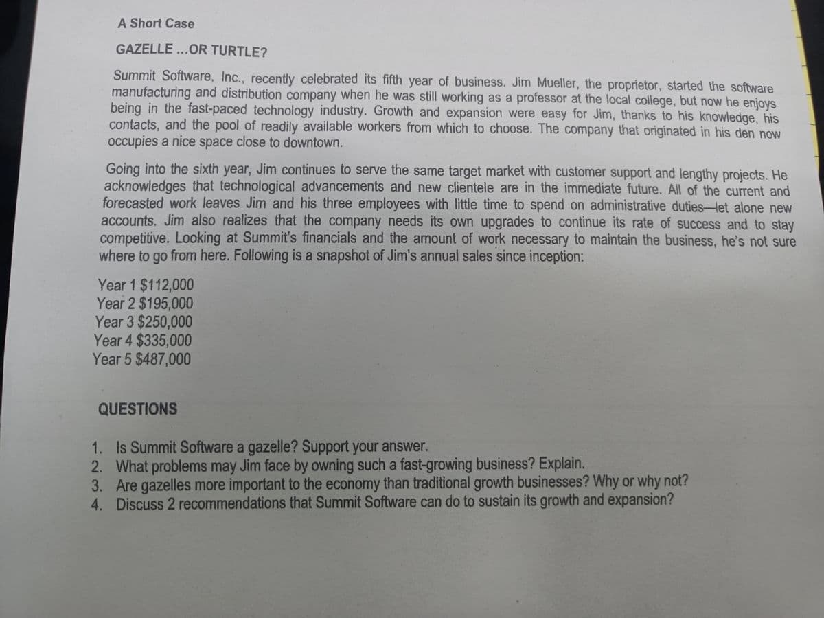 A Short Case
GAZELLE...OR TURTLE?
Summit Software, Inc., recently celebrated its fifth year of business. Jim Mueller, the proprietor, started the software
manufacturing and distribution company when he was still working as a professor at the local college, but now he enjoys
being in the fast-paced technology industry. Growth and expansion were easy for Jim, thanks to his knowledge, his
contacts, and the pool of readily available workers from which to choose. The company that originated in his den now
occupies a nice space close to downtown.
Going into the sixth year, Jim continues to serve the same target market with customer support and lengthy projects. He
acknowledges that technological advancements and new clientele are in the immediate future. All of the current and
forecasted work leaves Jim and his three employees with little time to spend on administrative duties-let alone new
accounts. Jim also realizes that the company needs its own upgrades to continue its rate of success and to stay
competitive. Looking at Summit's financials and the amount of work necessary to maintain the business, he's not sure
where to go from here. Following is a snapshot of Jim's annual sales since inception:
Year 1 $112,000
Year 2 $195,000
Year 3 $250,000
Year 4 $335,000
Year 5 $487,000
QUESTIONS
1. Is Summit Software a gazelle? Support your answer.
2. What problems may Jim face by owning such a fast-growing business? Explain.
3. Are gazelles more important to the economy than traditional growth businesses? Why or why not?
4. Discuss 2 recommendations that Summit Software can do to sustain its growth and expansion?